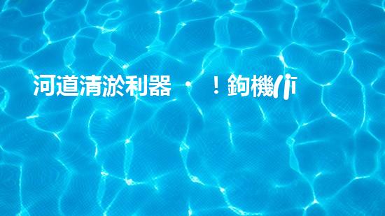 河道清淤利器！鉤機(jī)設(shè)備，解決河道堵塞難題？